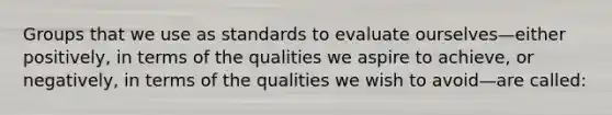 Groups that we use as standards to evaluate ourselves—either positively, in terms of the qualities we aspire to achieve, or negatively, in terms of the qualities we wish to avoid—are called: