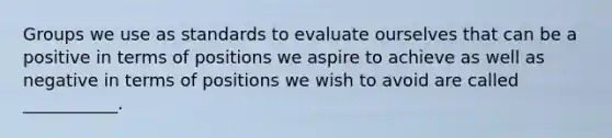 Groups we use as standards to evaluate ourselves that can be a positive in terms of positions we aspire to achieve as well as negative in terms of positions we wish to avoid are called ___________.