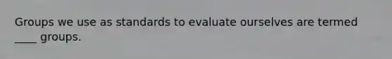 Groups we use as standards to evaluate ourselves are termed ____ groups.