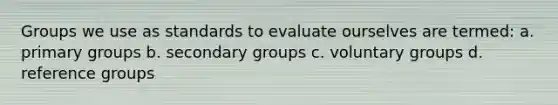 Groups we use as standards to evaluate ourselves are termed: a. primary groups b. secondary groups c. voluntary groups d. reference groups