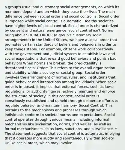 a group's usual and customary social arrangements, on which its members depend and on which they base their lives The main difference between social order and social control is: Social order is imposed while social control is automatic. Healthy societies have higher levels of social control. Social order is characterized by consent and natural emergence, social control isn't Norms bring about SOCIAL ORDER (a group's customary social arrangements) In the United States, we have a social order that promotes certain standards of beliefs and behaviors in order to keep things stable. For example, citizens work collaboratively with the government and judicial system to establish laws and social expectations that reward good behaviors and punish bad behaviors When norms are broken, the predictability is threatened Social Order: This refers to the overall organization and stability within a society or social group. Social order involves the arrangement of norms, rules, and institutions that guide behavior and interactions among individuals. When social order is imposed, it implies that external forces, such as laws, regulations, or authority figures, actively maintain and enforce the structure of society. In this context, social order is consciously established and upheld through deliberate efforts to regulate behavior and maintain harmony. Social Control: This pertains to the mechanisms and processes through which individuals conform to societal norms and expectations. Social control operates through various means, including informal mechanisms like socialization, norms, and values, as well as formal mechanisms such as laws, sanctions, and surveillance. * The statement suggests that social control is automatic, implying that it operates more subtly and spontaneously within society. Unlike social order, which may involve