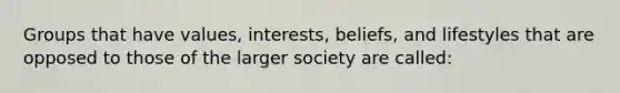 Groups that have values, interests, beliefs, and lifestyles that are opposed to those of the larger society are called: