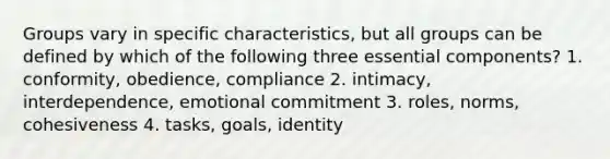 Groups vary in specific characteristics, but all groups can be defined by which of the following three essential components? 1. conformity, obedience, compliance 2. intimacy, interdependence, emotional commitment 3. roles, norms, cohesiveness 4. tasks, goals, identity