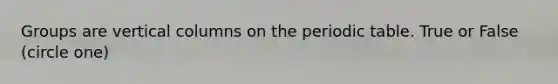 Groups are vertical columns on the periodic table. True or False (circle one)