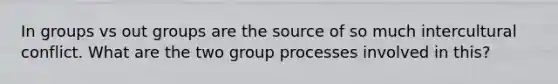 In groups vs out groups are the source of so much intercultural conflict. What are the two group processes involved in this?