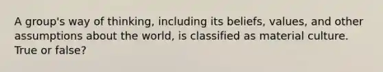 A group's way of thinking, including its beliefs, values, and other assumptions about the world, is classified as material culture. True or false?