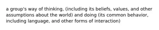 a group's way of thinking, (including its beliefs, values, and other assumptions about the world) and doing (its common behavior, including language, and other forms of interaction)