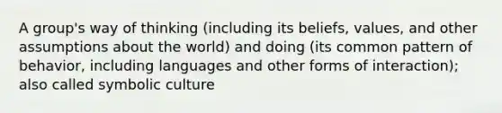 A group's way of thinking (including its beliefs, values, and other assumptions about the world) and doing (its common pattern of behavior, including languages and other forms of interaction); also called symbolic culture