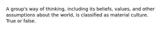 A group's way of thinking, including its beliefs, values, and other assumptions about the world, is classified as material culture. True or false.