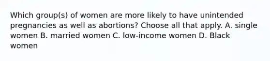 Which group(s) of women are more likely to have unintended pregnancies as well as abortions? Choose all that apply. A. single women B. married women C. low-income women D. Black women