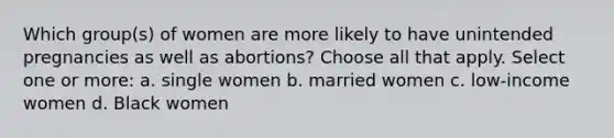 Which group(s) of women are more likely to have unintended pregnancies as well as abortions? Choose all that apply. Select one or more: a. single women b. married women c. low-income women d. Black women