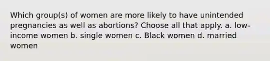 Which group(s) of women are more likely to have unintended pregnancies as well as abortions? Choose all that apply. a. low-income women b. single women c. Black women d. married women