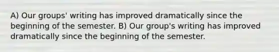 A) Our groups' writing has improved dramatically since the beginning of the semester. B) Our group's writing has improved dramatically since the beginning of the semester.