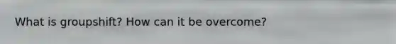 What is groupshift? How can it be overcome?