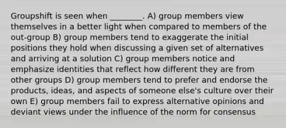 Groupshift is seen when ________. A) group members view themselves in a better light when compared to members of the out-group B) group members tend to exaggerate the initial positions they hold when discussing a given set of alternatives and arriving at a solution C) group members notice and emphasize identities that reflect how different they are from other groups D) group members tend to prefer and endorse the products, ideas, and aspects of someone else's culture over their own E) group members fail to express alternative opinions and deviant views under the influence of the norm for consensus