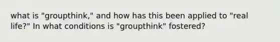 what is "groupthink," and how has this been applied to "real life?" In what conditions is "groupthink" fostered?