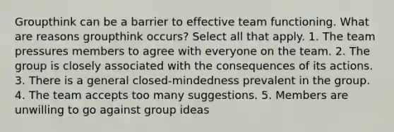 Groupthink can be a barrier to effective team functioning. What are reasons groupthink occurs? Select all that apply. 1. The team pressures members to agree with everyone on the team. 2. The group is closely associated with the consequences of its actions. 3. There is a general closed-mindedness prevalent in the group. 4. The team accepts too many suggestions. 5. Members are unwilling to go against group ideas