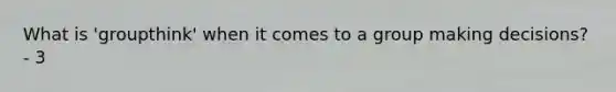 What is 'groupthink' when it comes to a group making decisions? - 3