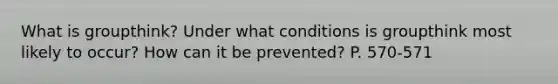 What is groupthink? Under what conditions is groupthink most likely to occur? How can it be prevented? P. 570-571