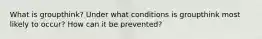 What is groupthink? Under what conditions is groupthink most likely to occur? How can it be prevented?