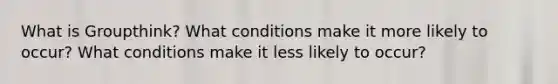 What is Groupthink? What conditions make it more likely to occur? What conditions make it less likely to occur?