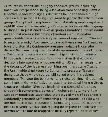 - Groupthink conditions o Highly cohesive groups, especially based on interpersonal liking o Isolation from opposing views o Directive leader who signals decisions he or she favors o High stress o Interpersonal liking - we want to please the others in our group - Groupthink symptoms o Overestimate group's might and right Illusion of invulnerability • Excessive optimism blinds group to danger Unquestioned belief in group's morality o Ignore moral and ethical issues o Becoming closed-minded Rationalize questionable decisions Stereotyped view of opponent o "Too evil to negotiate with," "too weak to defend themselves" o Pressures toward uniformity Conformity pressure - ridicule those who dissent Self-censorship - withhold disagreements to avoid conflict • Conformity pressure + self-censorship Illusion of unanimity Mindguards - protect group from information that would call decisions into question o Invulnerability--US admiral laughing at the thought of the Japanese bombing pearl harbour. o Titanic- the Unsinkable ship! (oops) o Conformity pressure--Tease or denigrate those who disagree. LBJ called one of his cabinet members "Mr. stop the bombing" and ridiculed him. - Groupthink conditions o Highly cohesive groups, interpersonal liking o Group structure Isolation Directive leadership o Stressful situations - Groupthink symptoms o Sense of invulnerability & morality o Closed-mindedness Rationalize Stereotyped view of opponent o Conformity pressure Self-censorship Mind guards - people who are meant to prevent outside influence to group... - Groupthink Results o Defective decision making Incomplete consideration of alternatives Failure to reappraise initially rejected alternatives