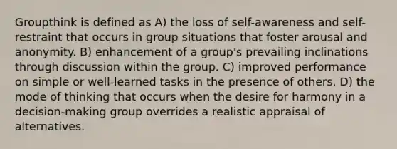 Groupthink is defined as A) the loss of self-awareness and self-restraint that occurs in group situations that foster arousal and anonymity. B) enhancement of a group's prevailing inclinations through discussion within the group. C) improved performance on simple or well-learned tasks in the presence of others. D) the mode of thinking that occurs when the desire for harmony in a decision-making group overrides a realistic appraisal of alternatives.