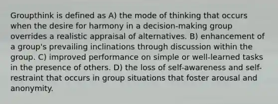 Groupthink is defined as A) the mode of thinking that occurs when the desire for harmony in a decision-making group overrides a realistic appraisal of alternatives. B) enhancement of a group's prevailing inclinations through discussion within the group. C) improved performance on simple or well-learned tasks in the presence of others. D) the loss of self-awareness and self-restraint that occurs in group situations that foster arousal and anonymity.