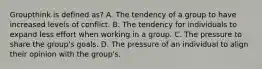 Groupthink is defined as? A. The tendency of a group to have increased levels of conflict. B. The tendency for individuals to expand less effort when working in a group. C. The pressure to share the group's goals. D. The pressure of an individual to align their opinion with the group's.