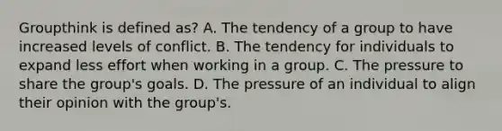 Groupthink is defined as? A. The tendency of a group to have increased levels of conflict. B. The tendency for individuals to expand less effort when working in a group. C. The pressure to share the group's goals. D. The pressure of an individual to align their opinion with the group's.