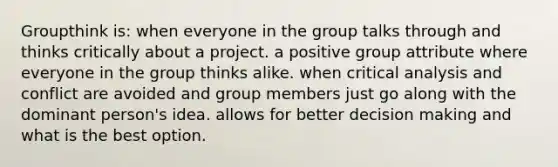 Groupthink is: when everyone in the group talks through and thinks critically about a project. a positive group attribute where everyone in the group thinks alike. when critical analysis and conflict are avoided and group members just go along with the dominant person's idea. allows for better decision making and what is the best option.