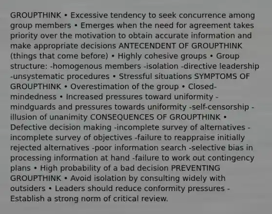 GROUPTHINK • Excessive tendency to seek concurrence among group members • Emerges when the need for agreement takes priority over the motivation to obtain accurate information and make appropriate decisions ANTECENDENT OF GROUPTHINK (things that come before) • Highly cohesive groups • Group structure: -homogenous members -isolation -directive leadership -unsystematic procedures • Stressful situations SYMPTOMS OF GROUPTHINK • Overestimation of the group • Closed-mindedness • Increased pressures toward uniformity -mindguards and pressures towards uniformity -self-censorship -illusion of unanimity CONSEQUENCES OF GROUPTHINK • Defective decision making -incomplete survey of alternatives -incomplete survey of objectives -failure to reappraise initially rejected alternatives -poor information search -selective bias in processing information at hand -failure to work out contingency plans • High probability of a bad decision PREVENTING GROUPTHINK • Avoid isolation by consulting widely with outsiders • Leaders should reduce conformity pressures -Establish a strong norm of critical review.