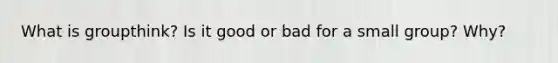 What is groupthink? Is it good or bad for a small group? Why?