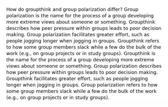 How do groupthink and group polarization differ? Group polarization is the name for the process of a group developing more extreme views about someone or something. Groupthink describes how peer pressure within groups leads to poor decision making. Group polarization facilitates greater effort, such as people jogging longer when jogging in groups. Groupthink refers to how some group members slack while a few do the bulk of the work (e.g., on group projects or in study groups). Groupthink is the name for the process of a group developing more extreme views about someone or something. Group polarization describes how peer pressure within groups leads to poor decision making. Groupthink facilitates greater effort, such as people jogging longer when jogging in groups. Group polarization refers to how some group members slack while a few do the bulk of the work (e.g., on group projects or in study groups).