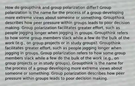 How do groupthink and group polarization differ? Group polarization is the name for the process of a group developing more extreme views about someone or something. Groupthink describes how peer pressure within groups leads to poor decision making. Group polarization facilitates greater effort, such as people jogging longer when jogging in groups. Groupthink refers to how some group members slack while a few do the bulk of the work (e.g., on group projects or in study groups). Groupthink facilitates greater effort, such as people jogging longer when jogging in groups. Group polarization refers to how some group members slack while a few do the bulk of the work (e.g., on group projects or in study groups). Groupthink is the name for the process of a group developing more extreme views about someone or something. Group polarization describes how peer pressure within groups leads to poor decision making.