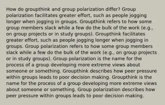 How do groupthink and group polarization differ? Group polarization facilitates greater effort, such as people jogging longer when jogging in groups. Groupthink refers to how some group members slack while a few do the bulk of the work (e.g., on group projects or in study groups). Groupthink facilitates greater effort, such as people jogging longer when jogging in groups. Group polarization refers to how some group members slack while a few do the bulk of the work (e.g., on group projects or in study groups). Group polarization is the name for the process of a group developing more extreme views about someone or something. Groupthink describes how peer pressure within groups leads to poor decision making. Groupthink is the name for the process of a group developing more extreme views about someone or something. Group polarization describes how peer pressure within groups leads to poor decision making.