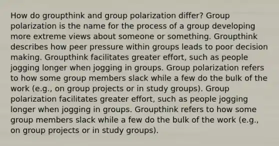 How do groupthink and group polarization differ? Group polarization is the name for the process of a group developing more extreme views about someone or something. Groupthink describes how peer pressure within groups leads to poor decision making. Groupthink facilitates greater effort, such as people jogging longer when jogging in groups. Group polarization refers to how some group members slack while a few do the bulk of the work (e.g., on group projects or in study groups). Group polarization facilitates greater effort, such as people jogging longer when jogging in groups. Groupthink refers to how some group members slack while a few do the bulk of the work (e.g., on group projects or in study groups).