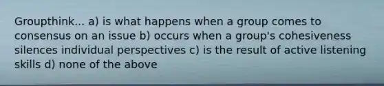 Groupthink... a) is what happens when a group comes to consensus on an issue b) occurs when a group's cohesiveness silences individual perspectives c) is the result of active listening skills d) none of the above