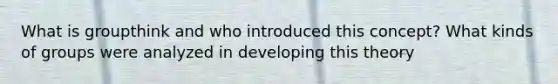 What is groupthink and who introduced this concept? What kinds of groups were analyzed in developing this theory