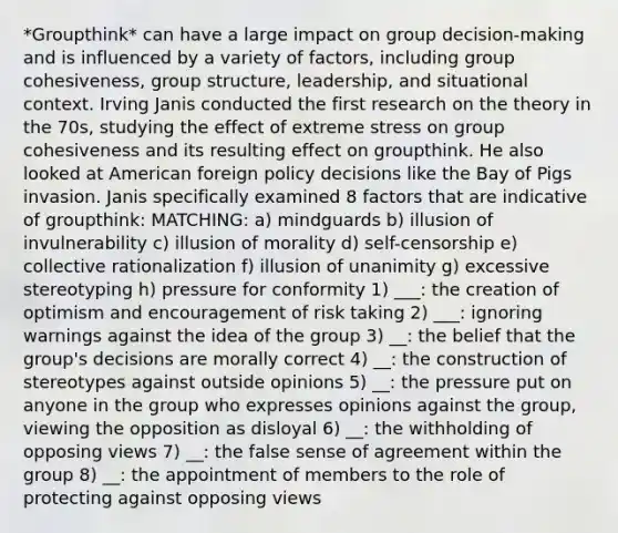 *Groupthink* can have a large impact on group decision-making and is influenced by a variety of factors, including group cohesiveness, group structure, leadership, and situational context. Irving Janis conducted the first research on the theory in the 70s, studying the effect of extreme stress on group cohesiveness and its resulting effect on groupthink. He also looked at American foreign policy decisions like the Bay of Pigs invasion. Janis specifically examined 8 factors that are indicative of groupthink: MATCHING: a) mindguards b) illusion of invulnerability c) illusion of morality d) self-censorship e) collective rationalization f) illusion of unanimity g) excessive stereotyping h) pressure for conformity 1) ___: the creation of optimism and encouragement of risk taking 2) ___: ignoring warnings against the idea of the group 3) __: the belief that the group's decisions are morally correct 4) __: the construction of stereotypes against outside opinions 5) __: the pressure put on anyone in the group who expresses opinions against the group, viewing the opposition as disloyal 6) __: the withholding of opposing views 7) __: the false sense of agreement within the group 8) __: the appointment of members to the role of protecting against opposing views