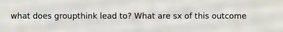 what does groupthink lead to? What are sx of this outcome