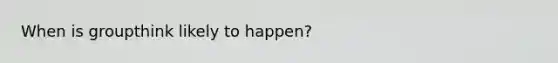 When is groupthink likely to happen?