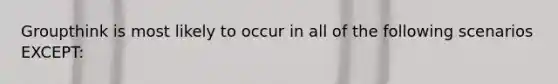 Groupthink is most likely to occur in all of the following scenarios EXCEPT: