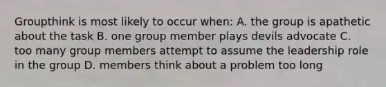 Groupthink is most likely to occur when: A. the group is apathetic about the task B. one group member plays devils advocate C. too many group members attempt to assume the leadership role in the group D. members think about a problem too long