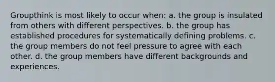 Groupthink is most likely to occur when: a. the group is insulated from others with different perspectives. b. the group has established procedures for systematically defining problems. c. the group members do not feel pressure to agree with each other. d. the group members have different backgrounds and experiences.