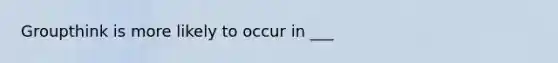 Groupthink is more likely to occur in ___