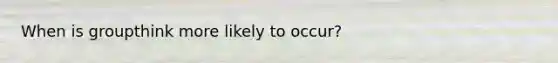 When is groupthink more likely to occur?