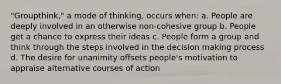 "Groupthink," a mode of thinking, occurs when: a. People are deeply involved in an otherwise non-cohesive group b. People get a chance to express their ideas c. People form a group and think through the steps involved in the decision making process d. The desire for unanimity offsets people's motivation to appraise alternative courses of action