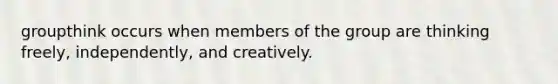 groupthink occurs when members of the group are thinking freely, independently, and creatively.