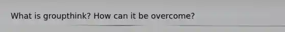 What is groupthink? How can it be overcome?